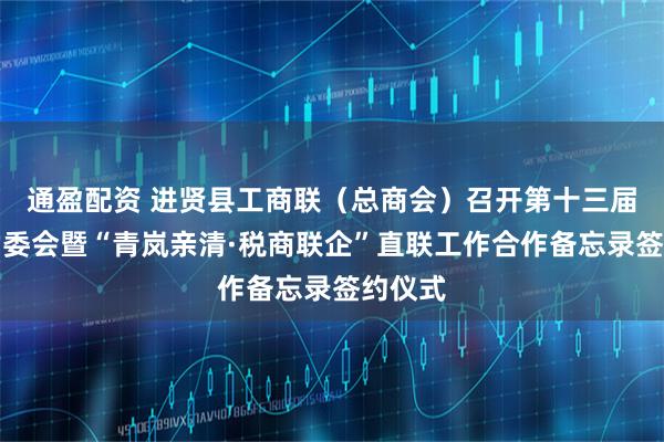 通盈配资 进贤县工商联（总商会）召开第十三届六次常委会暨“青岚亲清·税商联企”直联工作合作备忘录签约仪式