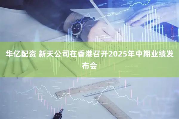 华亿配资 新天公司在香港召开2025年中期业绩发布会