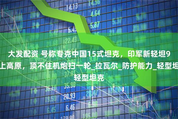 大发配资 号称专克中国15式坦克，印军新轻坦9月上高原，顶不住机炮扫一轮_拉瓦尔_防护能力_轻型坦克