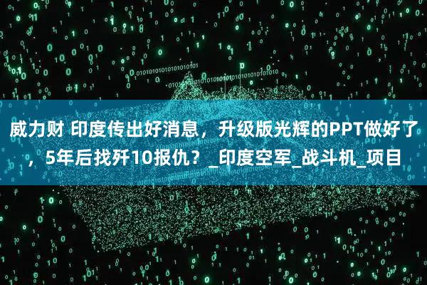 威力财 印度传出好消息，升级版光辉的PPT做好了，5年后找歼10报仇？_印度空军_战斗机_项目