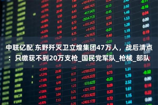 中联亿配 东野歼灭卫立煌集团47万人，战后清点：只缴获不到20万支枪_国民党军队_枪械_部队