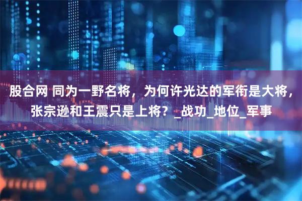 股合网 同为一野名将，为何许光达的军衔是大将，张宗逊和王震只是上将？_战功_地位_军事