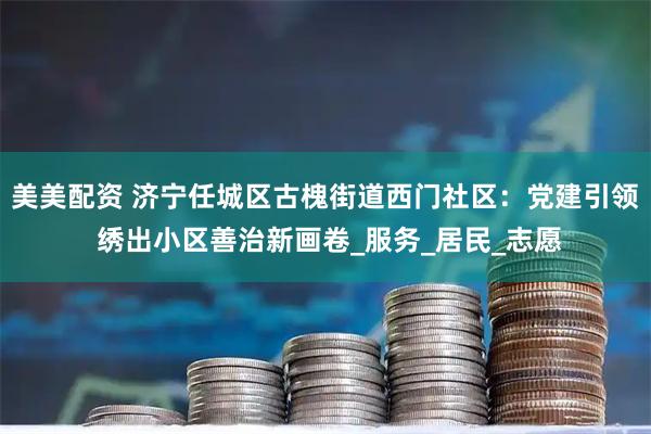 美美配资 济宁任城区古槐街道西门社区：党建引领 绣出小区善治新画卷_服务_居民_志愿