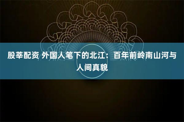 股莘配资 外国人笔下的北江：百年前岭南山河与人间真貌