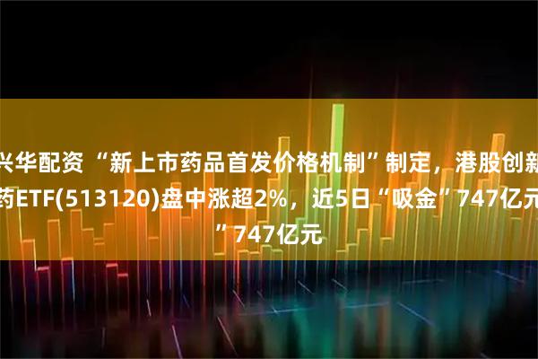 兴华配资 “新上市药品首发价格机制”制定，港股创新药ETF(513120)盘中涨超2%，近5日“吸金”747亿元
