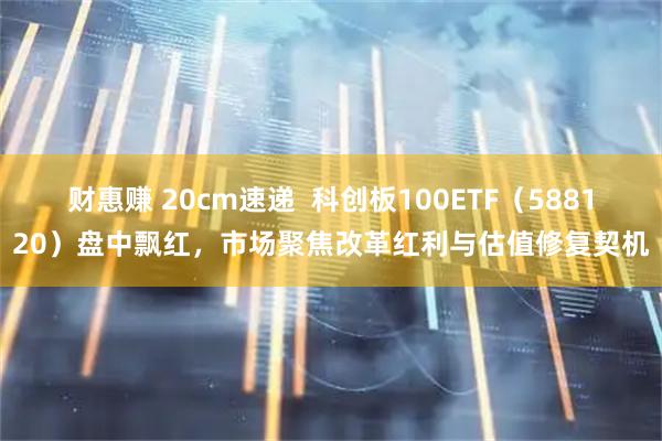 财惠赚 20cm速递  科创板100ETF（588120）盘中飘红，市场聚焦改革红利与估值修复契机