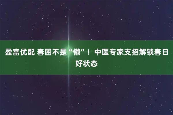 盈富优配 春困不是“懒”！中医专家支招解锁春日好状态