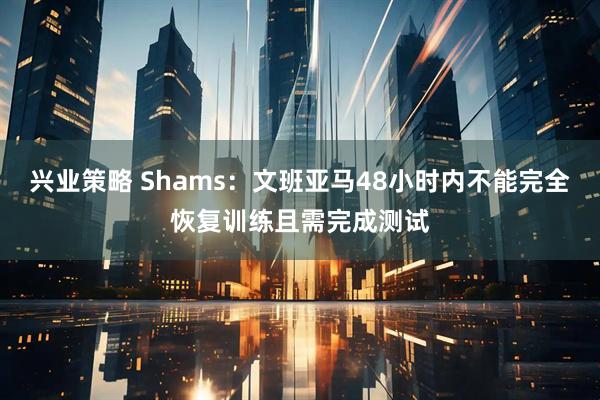 兴业策略 Shams：文班亚马48小时内不能完全恢复训练且需完成测试