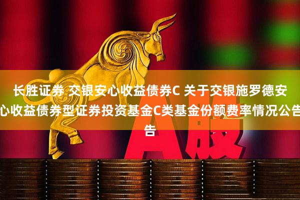 长胜证券 交银安心收益债券C 关于交银施罗德安心收益债券型证券投资基金C类基金份额费率情况公告