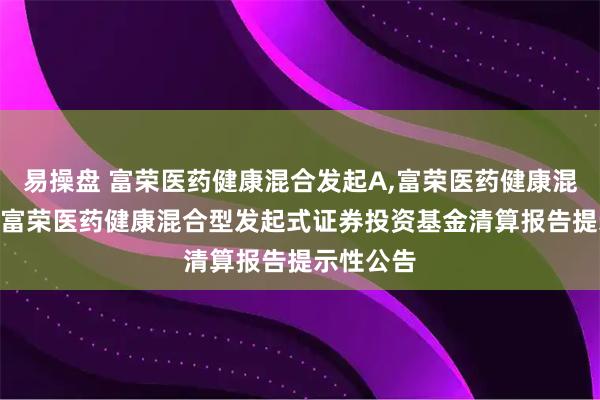 易操盘 富荣医药健康混合发起A,富荣医药健康混合发起C 富荣医药健康混合型发起式证券投资基金清算报告提示性公告