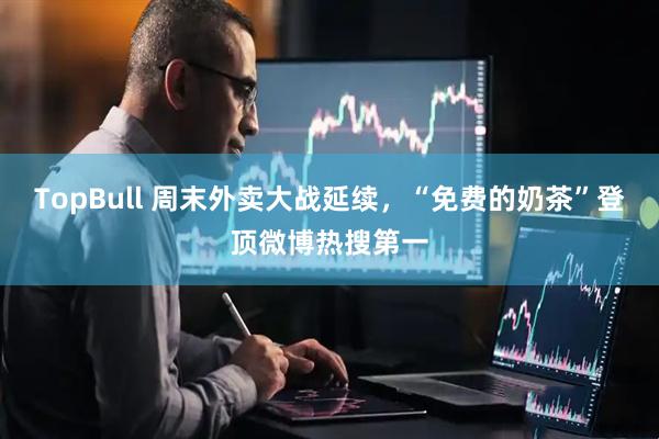TopBull 周末外卖大战延续，“免费的奶茶”登顶微博热搜第一