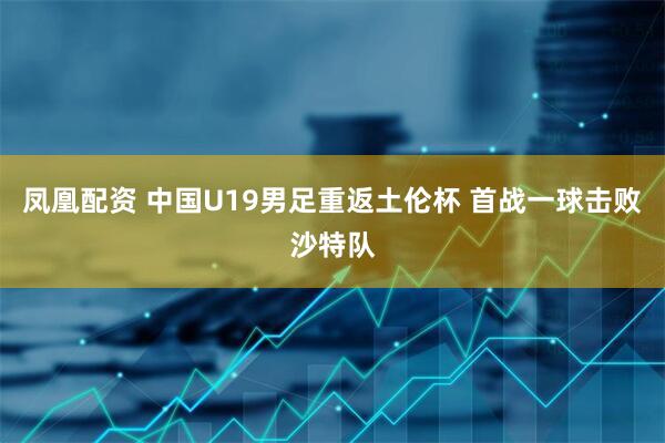 凤凰配资 中国U19男足重返土伦杯 首战一球击败沙特队