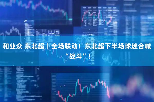 和业众 东北超｜全场联动！东北超下半场球迷合喊“战斗”！