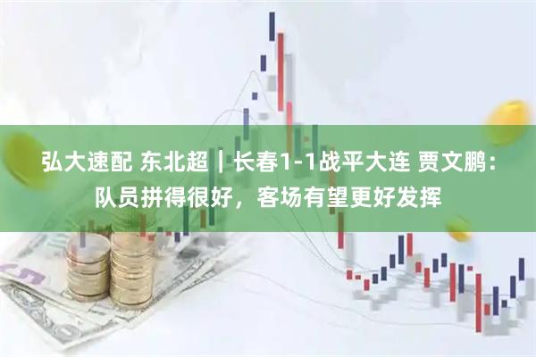 弘大速配 东北超｜长春1-1战平大连 贾文鹏：队员拼得很好，客场有望更好发挥
