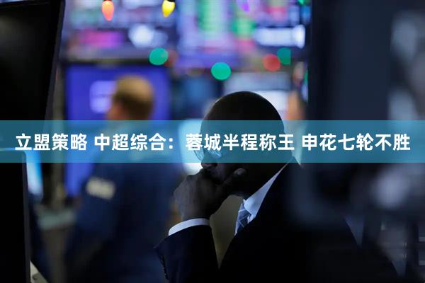 立盟策略 中超综合:蓉城半程称王 申花七轮不胜