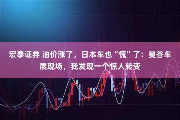 宏泰证券 油价涨了，日本车也“慌”了：曼谷车展现场，我发现一个惊人转变