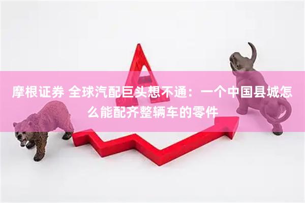 摩根证券 全球汽配巨头想不通：一个中国县城怎么能配齐整辆车的零件