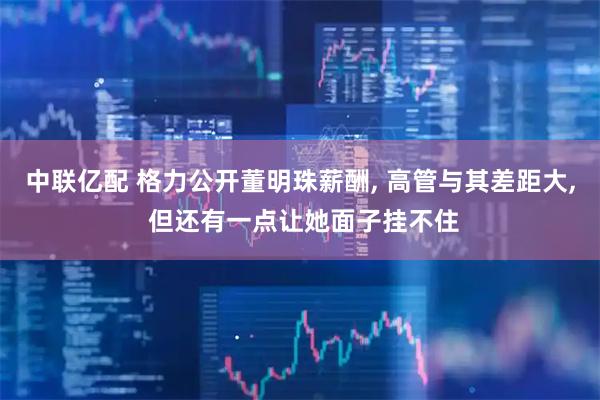 中联亿配 格力公开董明珠薪酬, 高管与其差距大, 但还有一点让她面子挂不住