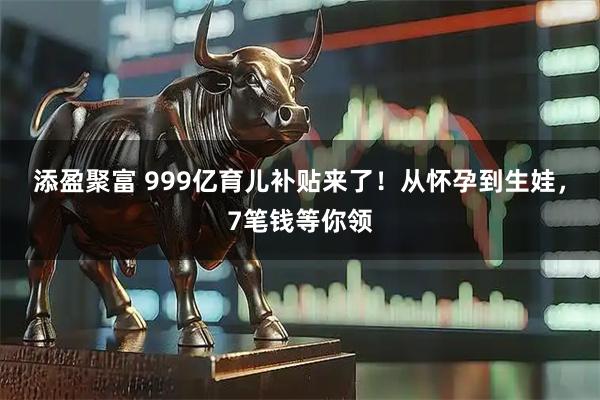 添盈聚富 999亿育儿补贴来了!从怀孕到生娃,7笔钱等你领
