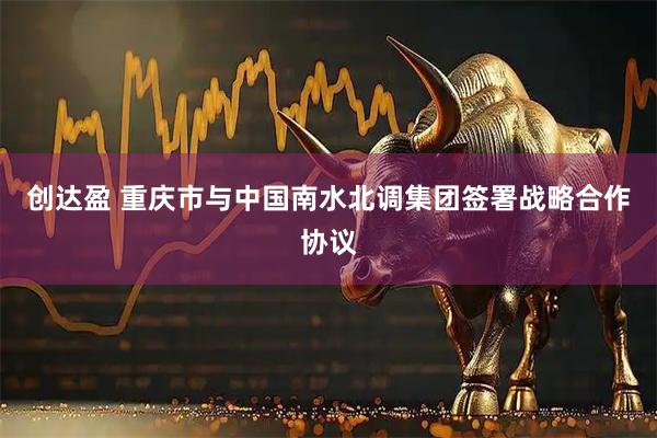 创达盈 重庆市与中国南水北调集团签署战略合作协议