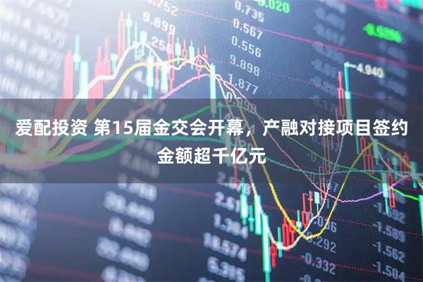 爱配投资 第15届金交会开幕，产融对接项目签约金额超千亿元