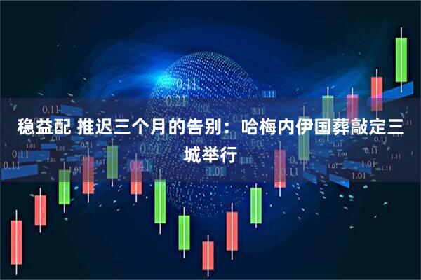 稳益配 推迟三个月的告别:哈梅内伊国葬敲定三城举行