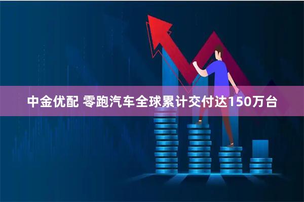 中金优配 零跑汽车全球累计交付达150万台