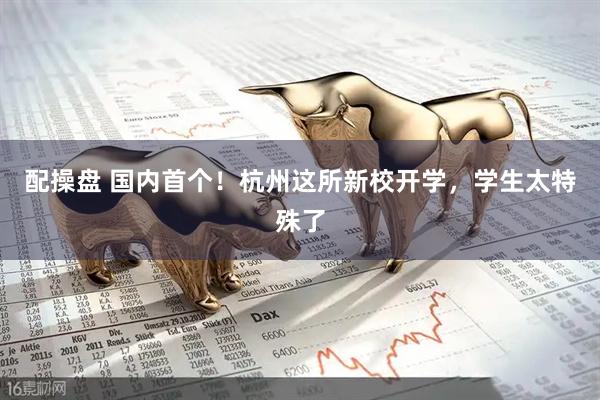 配操盘 国内首个！杭州这所新校开学，学生太特殊了