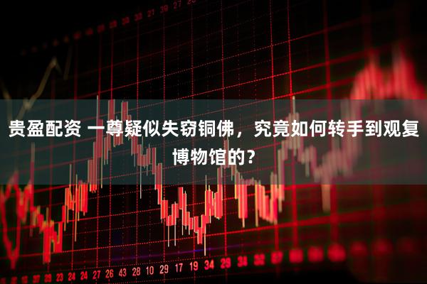 贵盈配资 一尊疑似失窃铜佛，究竟如何转手到观复博物馆的？
