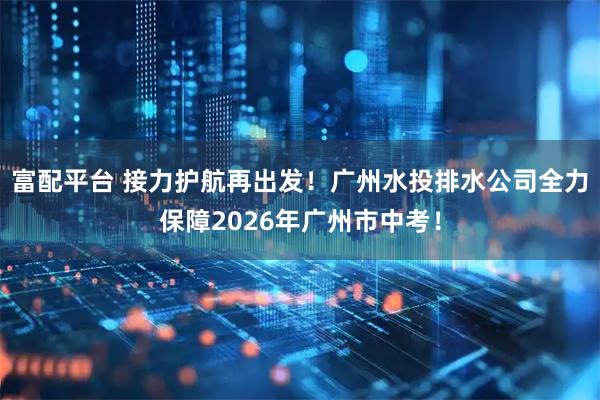 富配平台 接力护航再出发！广州水投排水公司全力保障2026年广州市中考！