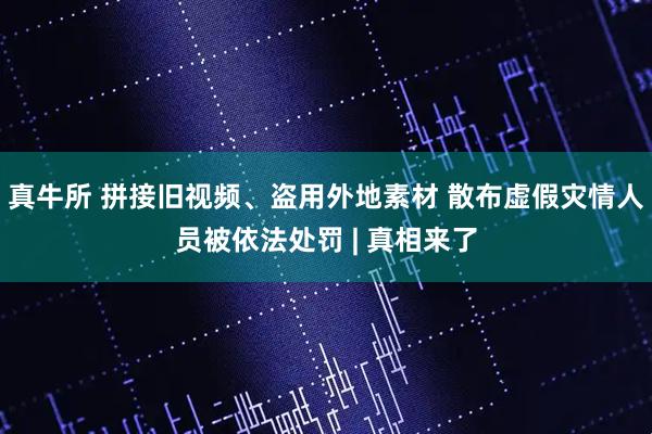 真牛所 拼接旧视频、盗用外地素材 散布虚假灾情人员被依法处罚 | 真相来了