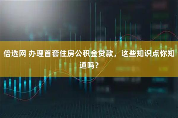 倍选网 办理首套住房公积金贷款,这些知识点你知道吗?
