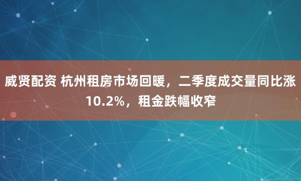威贤配资 杭州租房市场回暖,二季度成交量同比涨10.2%,租金跌幅收窄