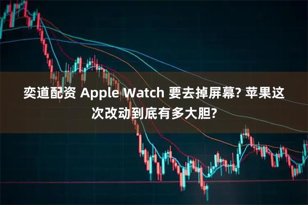 奕道配资 Apple Watch 要去掉屏幕? 苹果这次改动到底有多大胆?