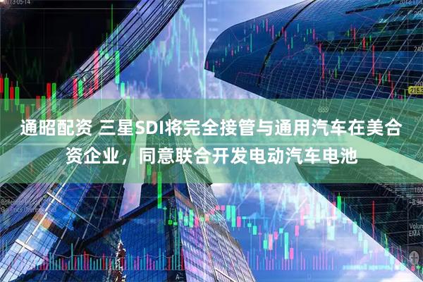 通昭配资 三星SDI将完全接管与通用汽车在美合资企业，同意联合开发电动汽车电池