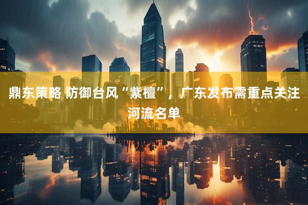 鼎东策略 防御台风“紫檀”，广东发布需重点关注河流名单