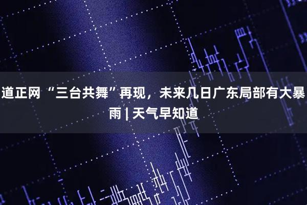 道正网 “三台共舞”再现，未来几日广东局部有大暴雨 | 天气早知道
