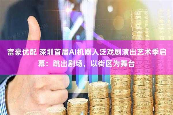富豪优配 深圳首届AI机器人泛戏剧演出艺术季启幕：跳出剧场，以街区为舞台