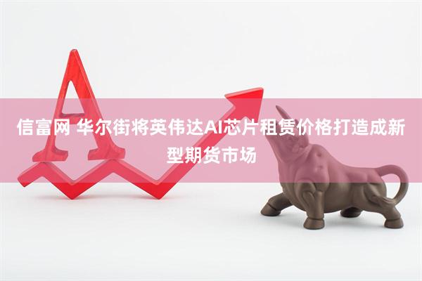 信富网 华尔街将英伟达AI芯片租赁价格打造成新型期货市场