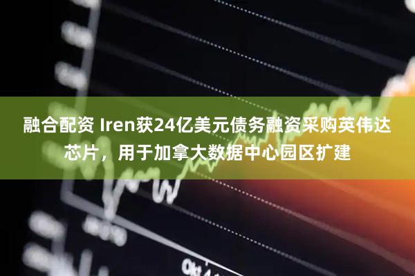 融合配资 Iren获24亿美元债务融资采购英伟达芯片，用于加拿大数据中心园区扩建